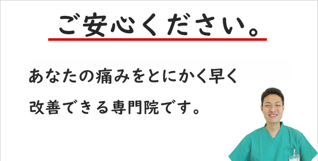 ご安心ください。当院は、あなたの痛みをとにかく早く改善できる専門院です。